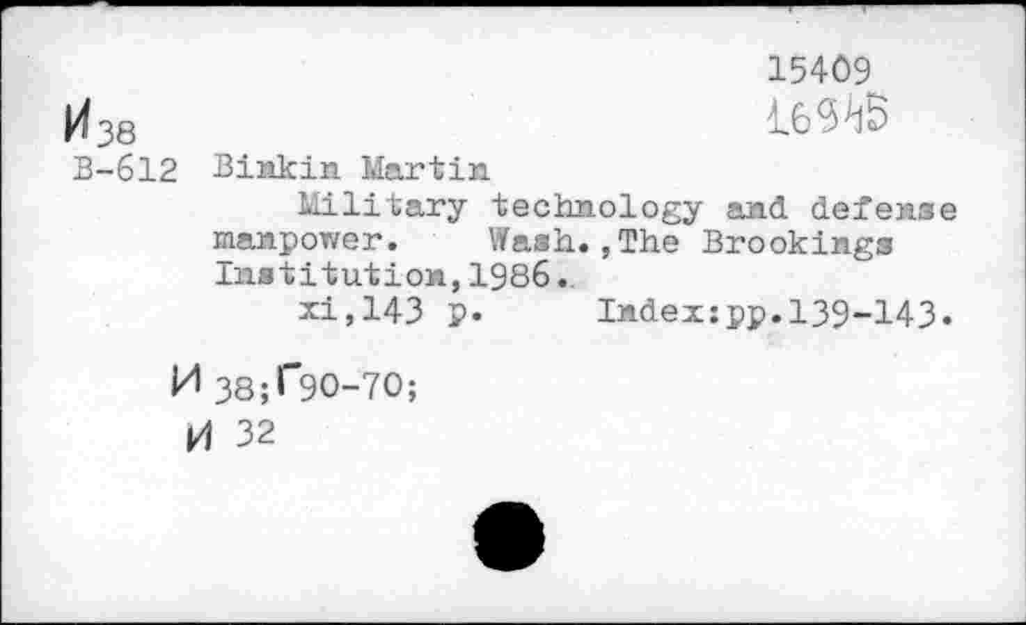 ﻿15409
И 38	4-6^5
В-612 Biiikin Martin
Military technology and defense manpower.	Wash.,The Brookings
Institution,1986.
xi,143 p. Indexipp.139-143.
И 38;Г9О-7О;
И 32